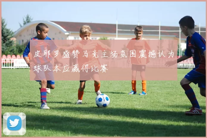 皮耶罗盛赞马竞主场氛围震撼认为球队本应赢得比赛