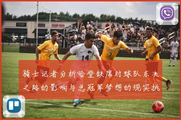 骑士记者分析哈登缺席对球队东决之路的影响与总冠军梦想的现实挑战