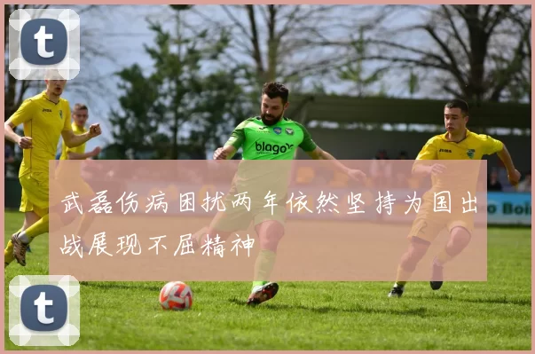 武磊伤病困扰两年依然坚持为国出战展现不屈精神