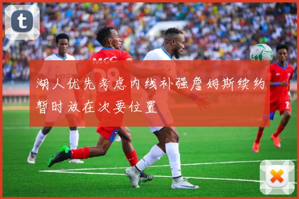 湖人优先考虑内线补强詹姆斯续约暂时放在次要位置