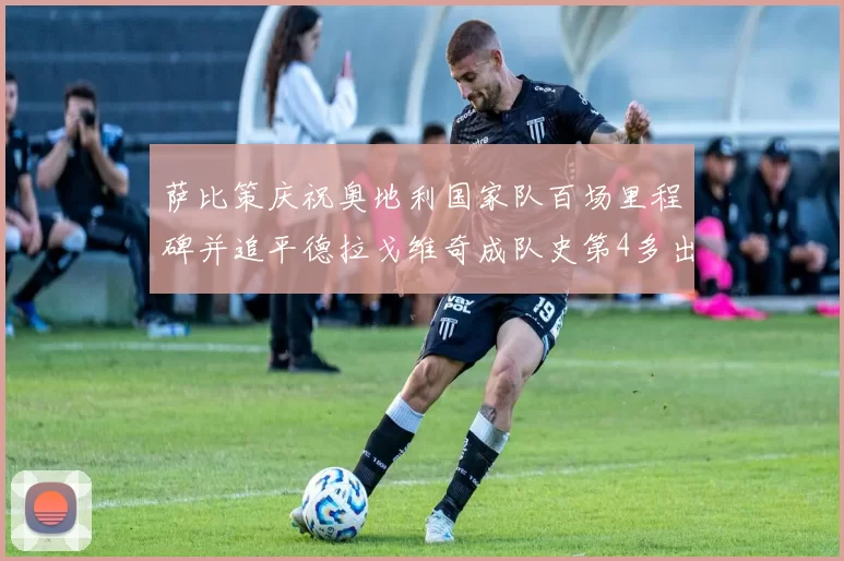 萨比策庆祝奥地利国家队百场里程碑并追平德拉戈维奇成队史第4多出场者