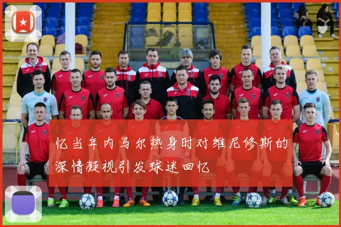 忆当年内马尔热身时对维尼修斯的深情凝视引发球迷回忆