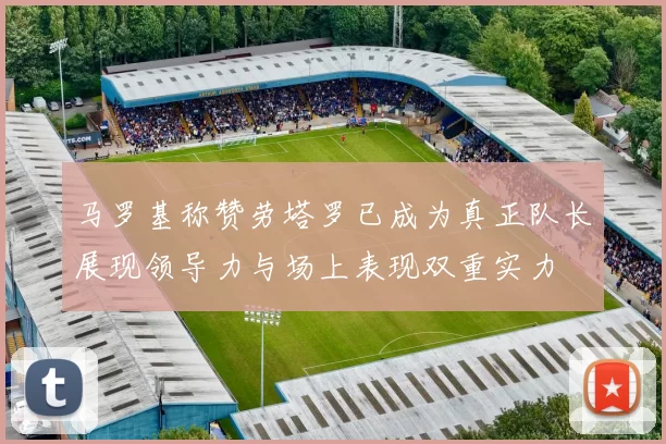 马罗基称赞劳塔罗已成为真正队长展现领导力与场上表现双重实力