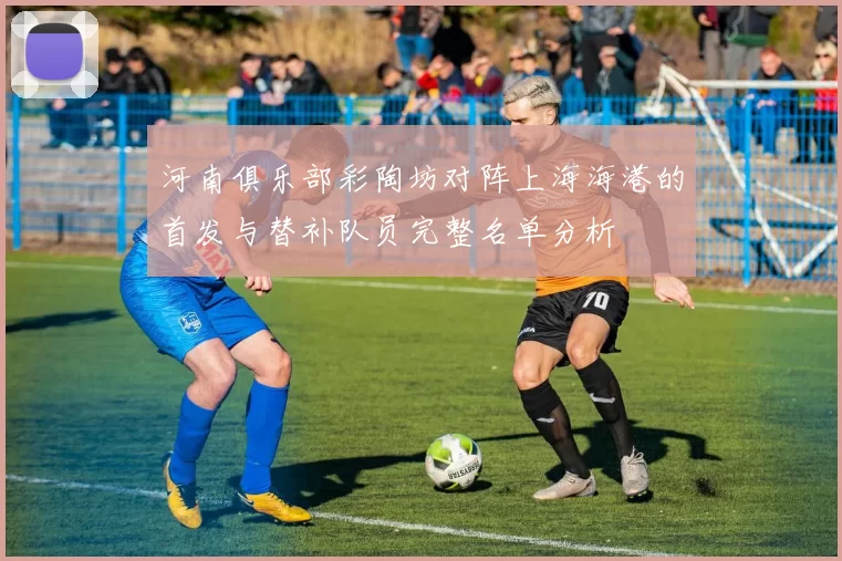 河南俱乐部彩陶坊对阵上海海港的首发与替补队员完整名单分析