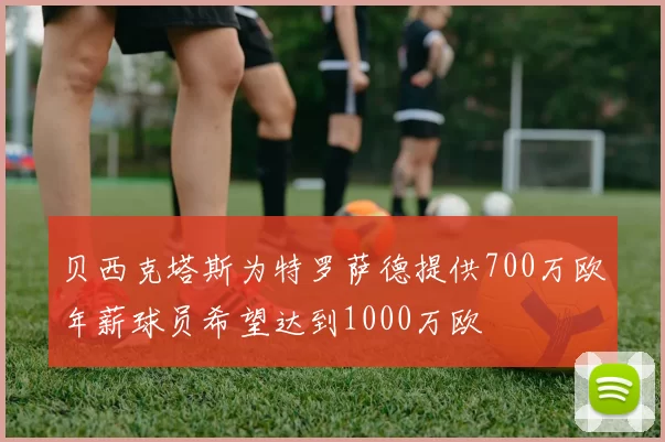 贝西克塔斯为特罗萨德提供700万欧年薪球员希望达到1000万欧