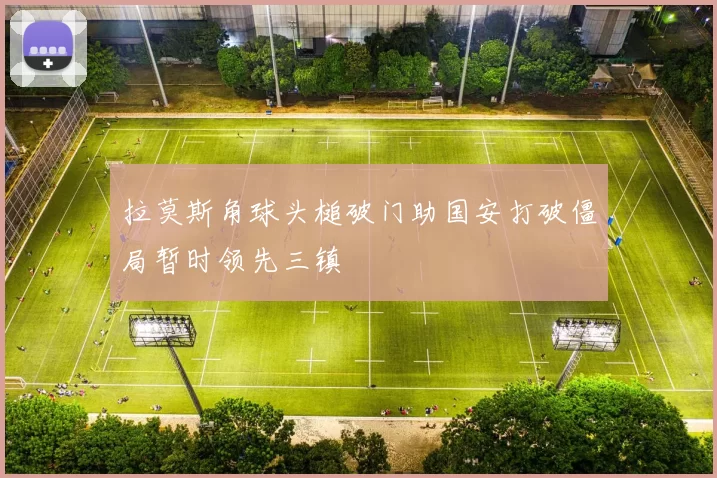 拉莫斯角球头槌破门助国安打破僵局暂时领先三镇