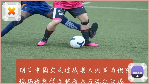 明日中国女足迎战澳大利亚马德兴现场视频预示将有六万观众助威