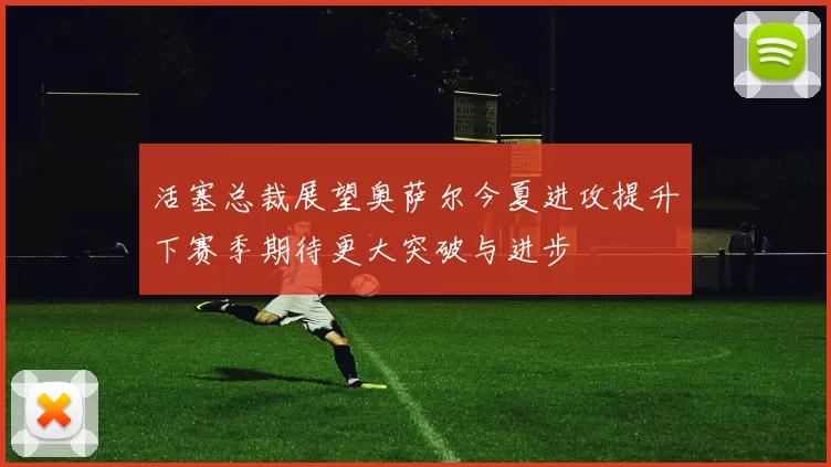 活塞总裁展望奥萨尔今夏进攻提升下赛季期待更大突破与进步