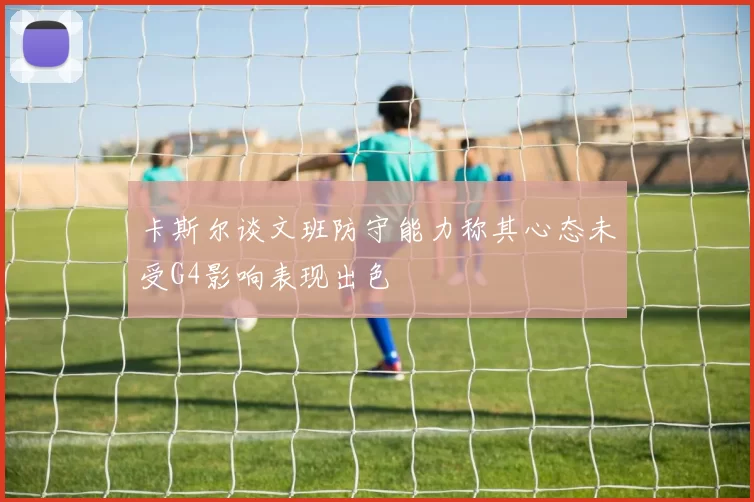 卡斯尔谈文班防守能力称其心态未受G4影响表现出色