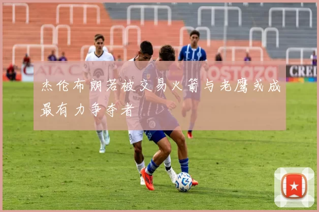 杰伦布朗若被交易火箭与老鹰或成最有力争夺者