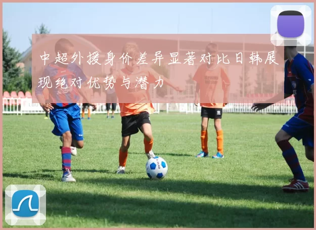 中超外援身价差异显著对比日韩展现绝对优势与潜力