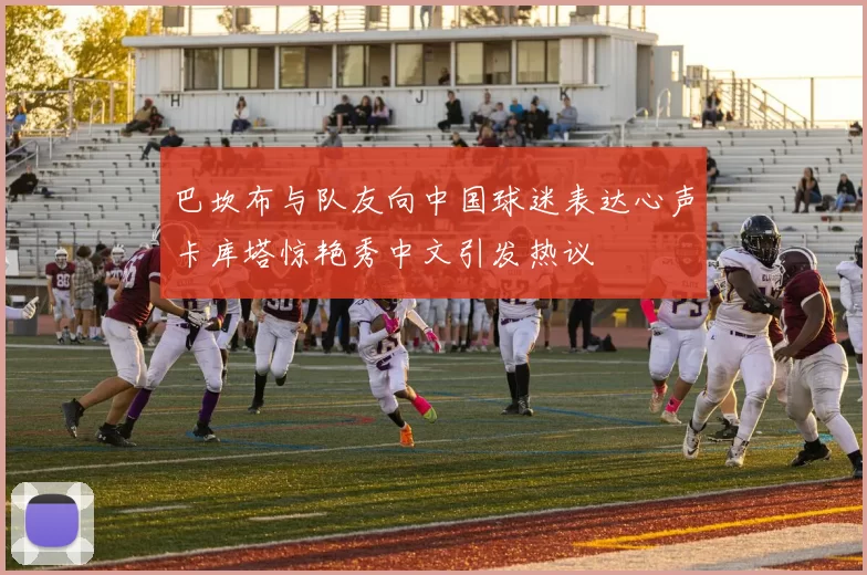 巴坎布与队友向中国球迷表达心声卡库塔惊艳秀中文引发热议