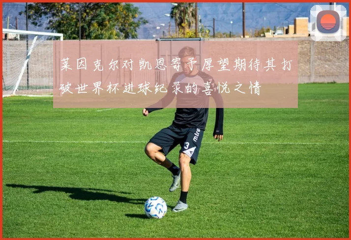 莱因克尔对凯恩寄予厚望期待其打破世界杯进球纪录的喜悦之情