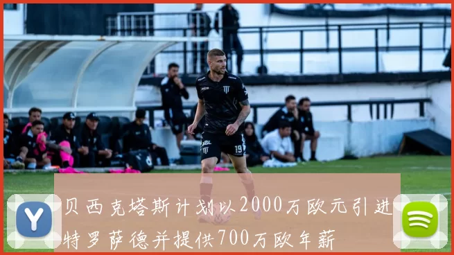 贝西克塔斯计划以2000万欧元引进特罗萨德并提供700万欧年薪