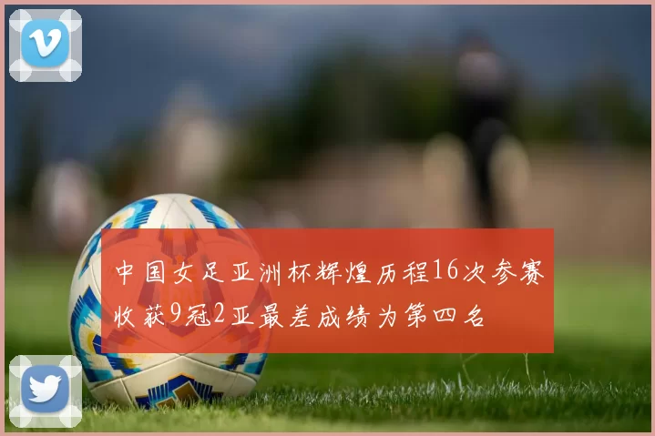 中国女足亚洲杯辉煌历程16次参赛收获9冠2亚最差成绩为第四名
